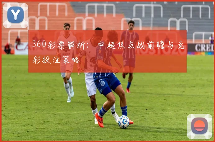 360彩票解析：中超焦点战前瞻与竞彩投注策略