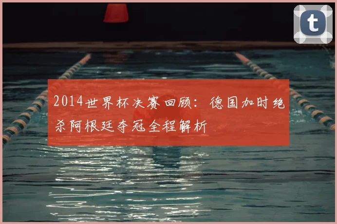 2014世界杯决赛回顾：德国加时绝杀阿根廷夺冠全程解析