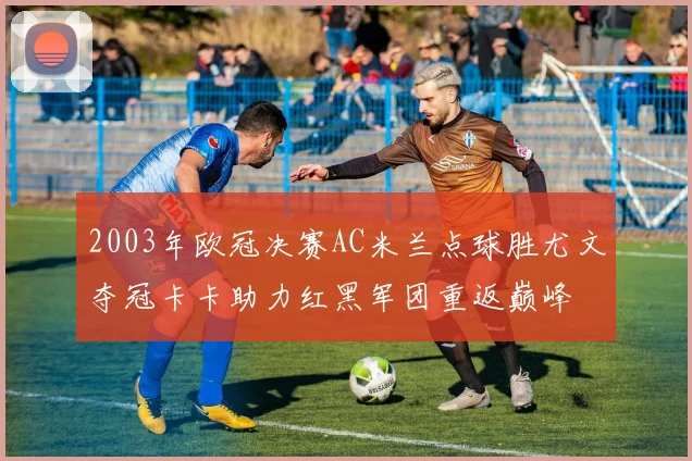 2003年欧冠决赛AC米兰点球胜尤文夺冠卡卡助力红黑军团重返巅峰