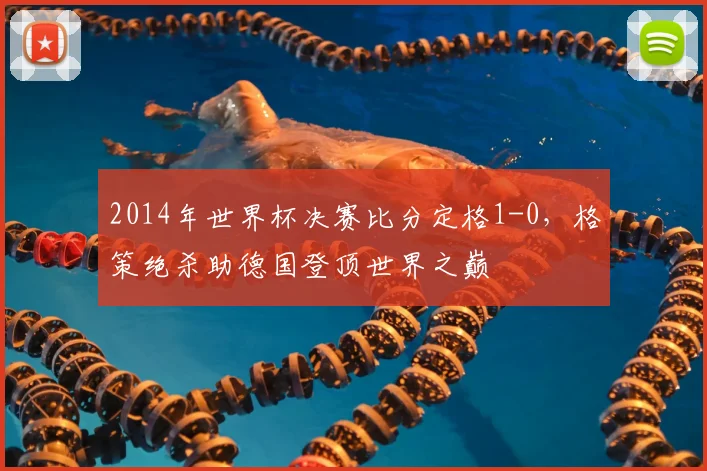 2014年世界杯决赛比分定格1-0,格策绝杀助德国登顶世界之巅