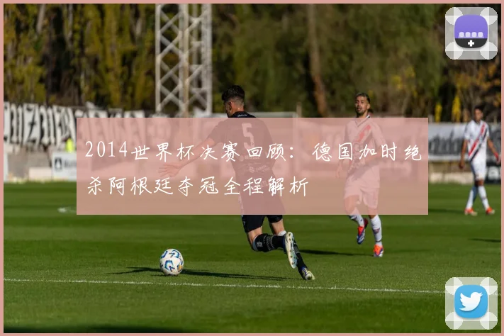 2014世界杯决赛回顾：德国加时绝杀阿根廷夺冠全程解析