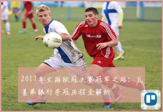 2017年女排欧冠决赛冠军之路:瓦基弗银行夺冠历程全解析