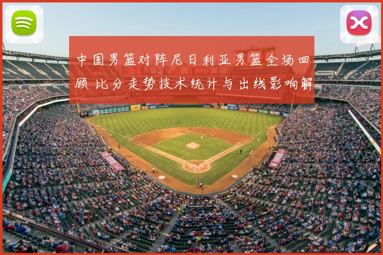 中国男篮对阵尼日利亚男篮全场回顾 比分走势技术统计与出线影响解析