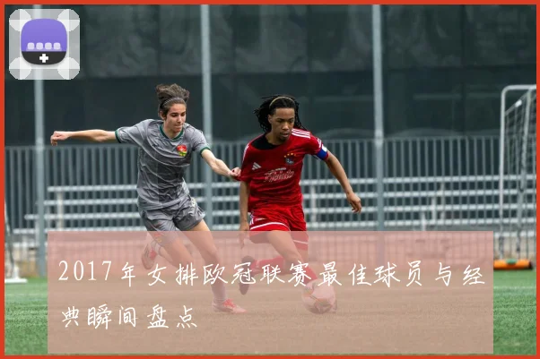2017年女排欧冠联赛最佳球员与经典瞬间盘点