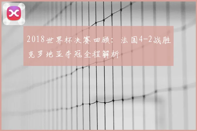 2018世界杯决赛回顾：法国4-2战胜克罗地亚夺冠全程解析