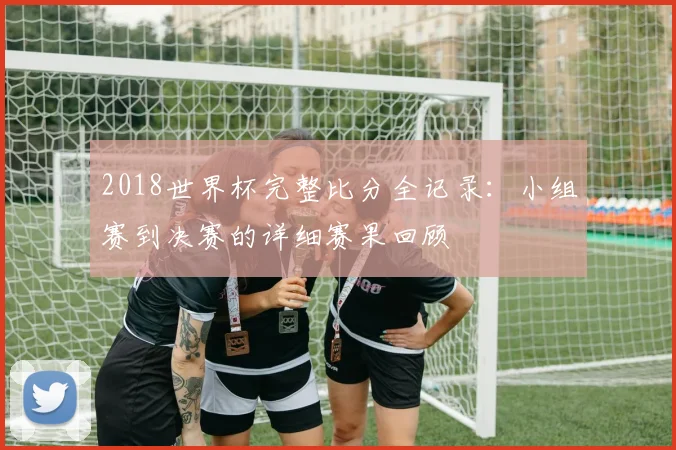 2018世界杯完整比分全记录：小组赛到决赛的详细赛果回顾