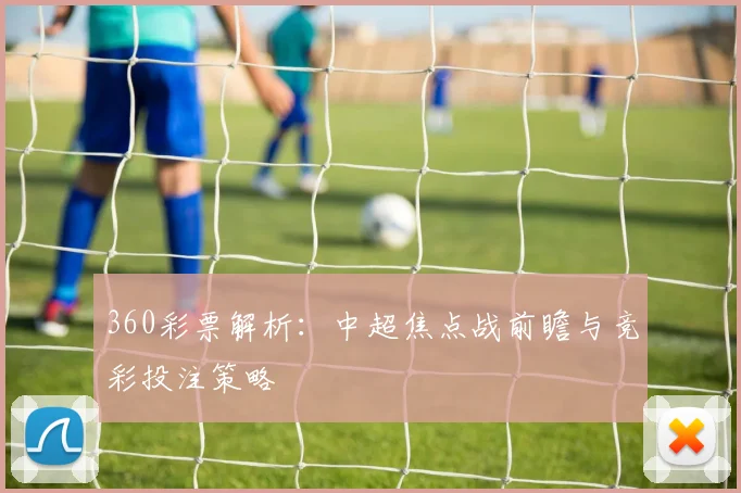 360彩票解析:中超焦点战前瞻与竞彩投注策略