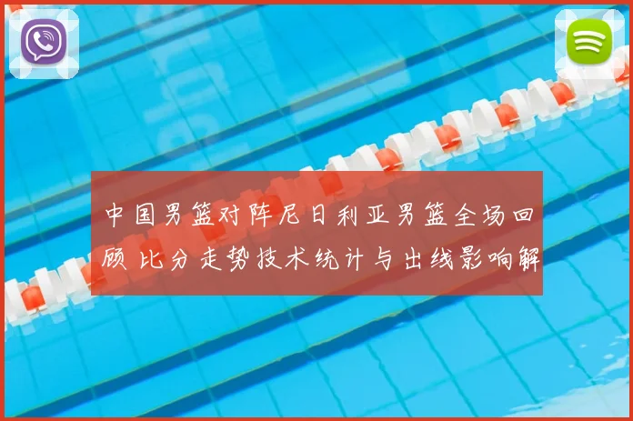 中国男篮对阵尼日利亚男篮全场回顾 比分走势技术统计与出线影响解析