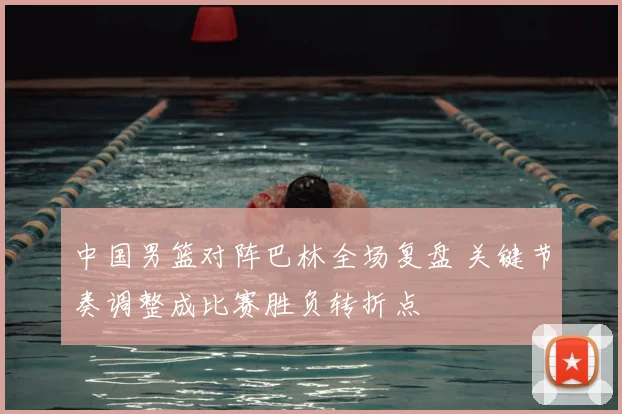 中国男篮对阵巴林全场复盘 关键节奏调整成比赛胜负转折点