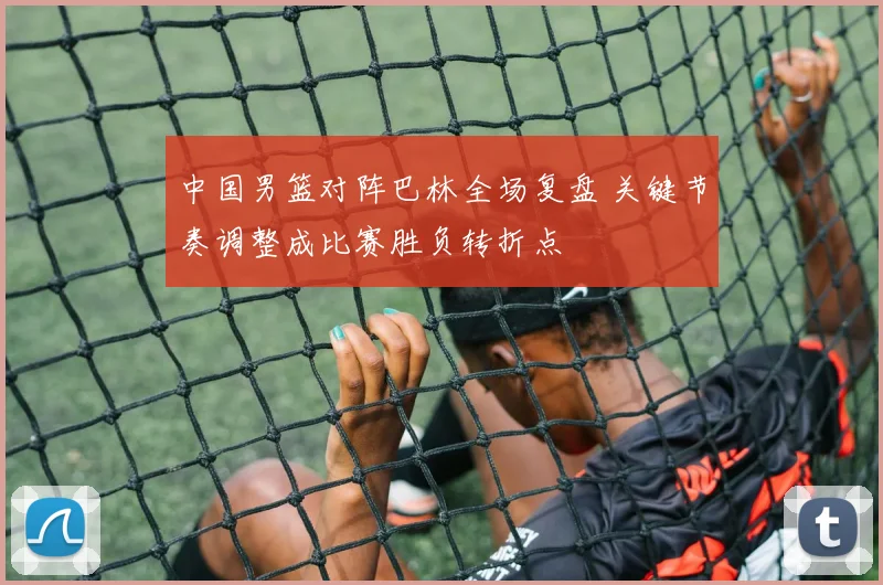 中国男篮对阵巴林全场复盘 关键节奏调整成比赛胜负转折点