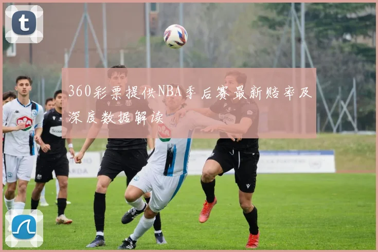 360彩票提供NBA季后赛最新赔率及深度数据解读