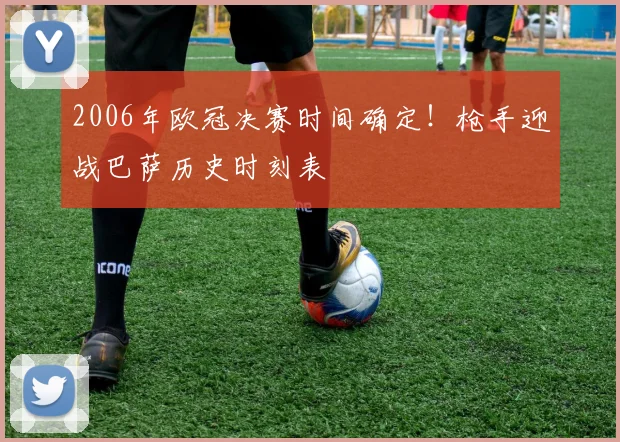 2006年欧冠决赛时间确定！枪手迎战巴萨历史时刻表