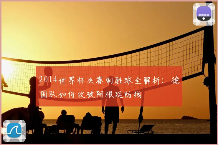 2014世界杯决赛制胜球全解析：德国队如何攻破阿根廷防线