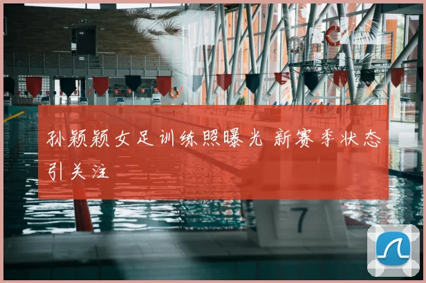 孙颖颖女足训练照曝光 新赛季状态引关注