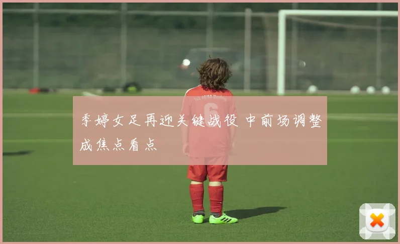 季婷女足再迎关键战役 中前场调整成焦点看点