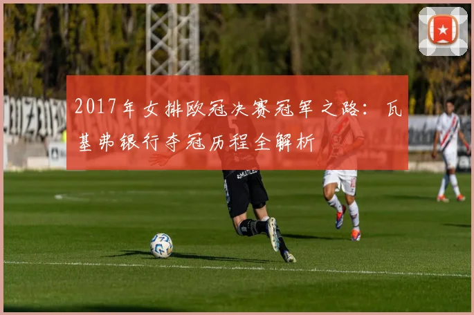 2017年女排欧冠决赛冠军之路:瓦基弗银行夺冠历程全解析