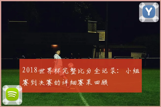 2018世界杯完整比分全记录：小组赛到决赛的详细赛果回顾